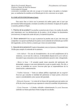 María-Eva Fernández Baquero
Profesora Titular de Derecho Romano
Universidad de Granada
Procedimiento civil romano
16
constestatio se produce una sola vez, ya que si le ocurre algo a las partes o al propio
juez, se cambiarían los nombres en la fórmula pero la litis contestatio no se repite.
II.- FASE APUD IUDICEM (ante el juez):
Esta nueva fase se inicia con la presencia de ambas partes ante el juez que
previamente habían designado e incluido su nombre en la fórmula. Si alguna de las partes
se ausenta, perdería el litigio.
1.- Práctica de las pruebas Las pruebas se practican ante el juez y los medios de prueba
más importantes son: Las declaraciones de las partes y la de testigos; los documentos
(instrumenta); la inspección ocular del juez y la opinión de peritos.
2.- Dictar sentencia Una vez que se practican las pruebas ante el juez, éste tiene que
comprobar si se ajusta lo probado por las partes con el contenido de la fórmula que recibió
del magistrado, con los criterios y manera que vimos con anterioridad.
3.- Ejecución de la sentencia Cuando el demandante vence en el proceso, el demandado tiene
30 días para cumplir el contenido de la sentencia.
- Actio iudicati = En caso de incumplimiento o de un mal cumplimiento de la
sentencia, o en el caso de confessus, el demandante dispone de la actio iudicati,
iniciando lo que conocemos como un procedimiento ejecutivo ante elmagistrado.
- Missio in bona = El acreedor puede tomar posesión del patrimonio del
demandado, aunque es una mera detentación ya que no puede usarlo. Por ello, a
veces, se nombraba un curator bonorum para que se responsabilizase de su
conservación y administración.
- Venditio bonorum = Venta en subasta pública organizada por un magister
bonorum que concedía la totalidad del patrimonio al mejor postor, (bonorum
emptor) considerándolo como sucesor del ejecutado.
- Distractio bonorum = La venta de los bienes del ejecutado pero por partes con
el fin de evitar los perjuicios que suponían la venta de la totalidad del patrimonio.
- Cessio bonorum = el deudor solicitaba voluntariamente la cessio bonorum
cediendo sus bienes para hacer frente al pago de sus deudas.
 