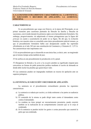 María-Eva Fernández Baquero
Profesora Titular de Derecho Romano
Universidad de Granada
Procedimiento civil romano
17
CARACTERÍSTICAS
Es un procedimiento que surge con Octavio, en la época del Principado, en un
primer momento para cuestiones puntuales de Derecho de familia y Derecho de
sucesiones, conviviendo durante los primeros siglos con el procedimiento formulario. Sin
embargo, progresivamente, irá adquiriendo el mismo protagonismo que la figura del
princeps en cuanto a acumulación de poder en su figura. De ahí que, la evolución
histórica, nos muestre cómo se consolidó como único procedimiento judicial romano, ya
que el procedimiento formulario había casi desaparecido cuando fue suprimido
oficialmente en el año 342 por una constitución de Constancio y Clemente (C. 2,57,1).
Sus características más importantes son:
1º) Es un procedimiento que se desarrolla en una única fase, es decir, ante un magistrado
que al mismo tiempo actúa también de juez.
2º) Se unifica en este procedimiento la jurisdicción civil y penal.
3º) Desaparece la fórmula y la actio y la exceptio pierden su significado original para
convertirse en formas de pedir protección jurídica mediante el escrito de demanda en
donde debe incluir las pruebas que quiera hacer valer.
4º) Las sentencias pueden ser impugnadas mediante un recurso de apelación ante un
superior jerárquico.
LA SENTENCIA, SU EJECUCIÓN Y RECURSOS DE APELACIÓN.
La sentencia en el procedimiento extraordinario presenta las siguientes
características:
a) La sentencia se redacta por escrito y es leída oralmente a las partes en audiencia
pública.
b) El contenido de la misma se pude dirigir tanto contra el demandante como
contra el demandado.
c) La condena no tiene porqué ser necesariamente pecuniaria, puede consistir
también en la realización de un comportamiento concreto que se le exija al
condenado.
d) En la sentencia se pueden incluir los gastos o costas procesales que asumirá la
parte que sea condenada.
4.- LA COGNITIO EXTRA ORDINEM: CARACTERÍSTICAS.- LA SENTENCIA,
SU EJECUCIÓN Y RECURSOS DE APELACIÓN.- LA AUDIENCIA
EPISCOPAL
 