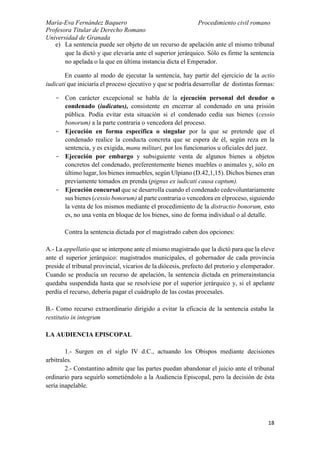 María-Eva Fernández Baquero
Profesora Titular de Derecho Romano
Universidad de Granada
Procedimiento civil romano
18
e) La sentencia puede ser objeto de un recurso de apelación ante el mismo tribunal
que la dictó y que elevaría ante el superior jerárquico. Sólo es firme la sentencia
no apelada o la que en última instancia dicta el Emperador.
En cuanto al modo de ejecutar la sentencia, hay partir del ejercicio de la actio
iudicati que iniciaría el proceso ejecutivo y que se podría desarrollar de distintas formas:
- Con carácter excepcional se habla de la ejecución personal del deudor o
condenado (iudicatus), consistente en encerrar al condenado en una prisión
pública. Podía evitar esta situación si el condenado cedía sus bienes (cessio
bonorum) a la parte contraria o vencedora del proceso.
- Ejecución en forma específica o singular por la que se pretende que el
condenado realice la conducta concreta que se espera de él, según reza en la
sentencia, y es exigida, manu militari, por los funcionarios u oficiales del juez.
- Ejecución por embargo y subsiguiente venta de algunos bienes u objetos
concretos del condenado, preferentemente bienes muebles o animales y, sólo en
último lugar, los bienes inmuebles, según Ulpiano (D.42,1,15). Dichos bienes eran
previamente tomados en prenda (pignus ex iudicati causa captum).
- Ejecución concursal que se desarrolla cuando el condenado cedevoluntariamente
sus bienes (cessio bonorum) al parte contraria o vencedora en elproceso, siguiendo
la venta de los mismos mediante el procedimiento de la distractio bonorum, esto
es, no una venta en bloque de los bienes, sino de forma individual o al detalle.
Contra la sentencia dictada por el magistrado caben dos opciones:
A.- La appellatio que se interpone ante el mismo magistrado que la dictó para que la eleve
ante el superior jerárquico: magistrados municipales, el gobernador de cada provincia
preside el tribunal provincial, vicarios de la diócesis, prefecto del pretorio y elemperador.
Cuando se producía un recurso de apelación, la sentencia dictada en primerainstancia
quedaba suspendida hasta que se resolviese por el superior jerárquico y, si el apelante
perdía el recurso, debería pagar el cuádruplo de las costas procesales.
B.- Como recurso extraordinario dirigido a evitar la eficacia de la sentencia estaba la
restitutio in integrum
LA AUDIENCIA EPISCOPAL
1.- Surgen en el siglo IV d.C., actuando los Obispos mediante decisiones
arbitrales.
2.- Constantino admite que las partes puedan abandonar el juicio ante el tribunal
ordinario para seguirlo sometiéndolo a la Audiencia Episcopal, pero la decisión de ésta
sería inapelable.
 