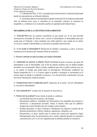 María-Eva Fernández Baquero
Profesora Titular de Derecho Romano
Universidad de Granada
Procedimiento civil romano
19
3.- Valentiniano III (s. V d.C.) considera que la decisión de la Audiencia Episcopal
puede ser ejecutada por un tribunal ordinario.
4.- Justiniano admite la posibilidad de apelar la decisión de la Audiencia episcopal
ante un tribunal laico, pero si coinciden en el contenido, entonces la sentencia es
inapelable y, si difieren en el contenido, podría ser apelada la del tribunal laico.
DESARROLLO DE LA COGNITIO EXTRA ORDINEM
1.- CitaciónReviste un carácter semioficial ya que puede ser: O un acto privado
(denuntiatio) invitando de forma oral o escrita el demandante al demandado para que
acuda ante el Tribunal; o bien mediante una orden judicial o por medio de un edicto
(evocatio), cuando el demandado se encuentra en paradero desconocido.
2.- Si no acude el demandado Declaración de rebeldía o contumacia, es decir, el proceso
continúa con la ausencia del contumaz hasta la sentencia.
3.- Presentar la demanda con todas las pruebas y dar traslado al demandado.
4.- Posibilidad de solicitar la dilatio litis Posibilidad de parar el proceso, por parte del
demandante o por el demandado, con el fin de obtener pruebas que no habían podido
introducir con la demanda. Marco Aurelio estableció que sólo se podía solicitar una vez
y, en cuanto al tiempo que podía durar la interrupción, Diocleciano estableció los
límites temporales de 3, 6, o 9 meses según la prueba a conseguir se encontraba en el
mismo lugar en donde se celebraba el proceso, o en otra provincia continental o de una
provincia transmarina, respectivamente.
5.- Comparecencia ante el magistrado-juez Alegaciones de las partes: Narratio (demandante)
y contradictio (demandado).
6.- Litis contestatio Acredita sólo la situación de litispendencia.
7.- Práctica de las pruebas Como medios de prueba se establecen:
- Las declaraciones de las partes y de testigos.
- Documentos públicos: expedidos por funcionarios; los expedidos por notarios o
tabellionis; o documentos privados: tienen el mismo valor que los públicos
siempre que estén firmados por tres testigos como mínimo.
- Pruebas periciales, es decir, informes o dictámenes de expertos o peritos de las
distintas profesiones u oficios: médicos, arquitectos, calígrafos, etc.
- Presunciones, es decir, hechos que se toman por ciertos por imperativo legal.
Distinguiendo entre las presunciones iuris tantum (admiten prueba en contrario)
y presunciones iuris et de iure (aquellas que no admiten prueba en contrario).
 