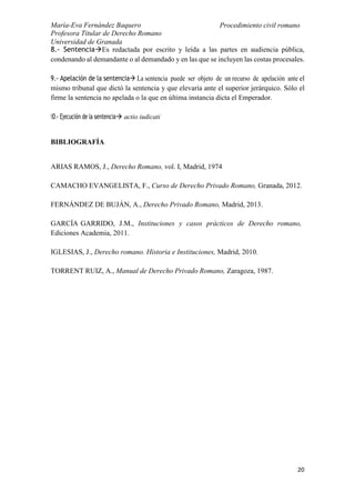 María-Eva Fernández Baquero
Profesora Titular de Derecho Romano
Universidad de Granada
Procedimiento civil romano
20
8.- SentenciaEs redactada por escrito y leída a las partes en audiencia pública,
condenando al demandante o al demandado y en las que se incluyen las costas procesales.
9.- Apelación de la sentencia La sentencia puede ser objeto de un recurso de apelación ante el
mismo tribunal que dictó la sentencia y que elevaría ante el superior jerárquico. Sólo el
firme la sentencia no apelada o la que en última instancia dicta el Emperador.
10.- Ejecución de la sentencia actio iudicati
BIBLIOGRAFÍA
ARIAS RAMOS, J., Derecho Romano, vol. I, Madrid, 1974
CAMACHO EVANGELISTA, F., Curso de Derecho Privado Romano, Granada, 2012.
FERNÁNDEZ DE BUJÁN, A., Derecho Privado Romano, Madrid, 2013.
GARCÍA GARRIDO, J.M., Instituciones y casos prácticos de Derecho romano,
Ediciones Academia, 2011.
IGLESIAS, J., Derecho romano. Historia e Instituciones, Madrid, 2010.
TORRENT RUIZ, A., Manual de Derecho Privado Romano, Zaragoza, 1987.
 