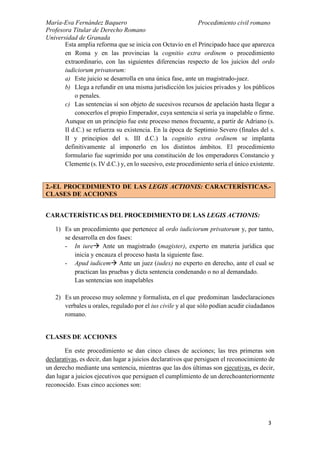 María-Eva Fernández Baquero
Profesora Titular de Derecho Romano
Universidad de Granada
Procedimiento civil romano
3
Esta amplia reforma que se inicia con Octavio en el Principado hace que aparezca
en Roma y en las provincias la cognitio extra ordinem o procedimiento
extraordinario, con las siguientes diferencias respecto de los juicios del ordo
iudiciorum privatorum:
a) Este juicio se desarrolla en una única fase, ante un magistrado-juez.
b) Llega a refundir en una misma jurisdicción los juicios privados y los públicos
o penales.
c) Las sentencias sí son objeto de sucesivos recursos de apelación hasta llegar a
conocerlos el propio Emperador, cuya sentencia sí sería ya inapelable o firme.
Aunque en un principio fue este proceso menos frecuente, a partir de Adriano (s.
II d.C.) se refuerza su existencia. En la época de Septimio Severo (finales del s.
II y principios del s. III d.C.) la cognitio extra ordinem se implanta
definitivamente al imponerlo en los distintos ámbitos. El procedimiento
formulario fue suprimido por una constitución de los emperadores Constancio y
Clemente (s. IV d.C.) y, en lo sucesivo, este procedimiento sería el único existente.
CARACTERÍSTICAS DEL PROCEDIMIENTO DE LAS LEGIS ACTIONIS:
1) Es un procedimiento que pertenece al ordo iudiciorum privatorum y, por tanto,
se desarrolla en dos fases:
- In iure Ante un magistrado (magister), experto en materia jurídica que
inicia y encauza el proceso hasta la siguiente fase.
- Apud iudicem Ante un juez (iudex) no experto en derecho, ante el cual se
practican las pruebas y dicta sentencia condenando o no al demandado.
Las sentencias son inapelables
2) Es un proceso muy solemne y formalista, en el que predominan lasdeclaraciones
verbales u orales, regulado por el ius civile y al que sólo podían acudir ciudadanos
romano.
CLASES DE ACCIONES
En este procedimiento se dan cinco clases de acciones; las tres primeras son
declarativas, es decir, dan lugar a juicios declarativos que persiguen el reconocimiento de
un derecho mediante una sentencia, mientras que las dos últimas son ejecutivas, es decir,
dan lugar a juicios ejecutivos que persiguen el cumplimiento de un derechoanteriormente
reconocido. Esas cinco acciones son:
2.-EL PROCEDIMIENTO DE LAS LEGIS ACTIONIS: CARACTERÍSTICAS.-
CLASES DE ACCIONES
 