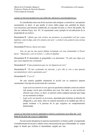 María-Eva Fernández Baquero
Profesora Titular de Derecho Romano
Universidad de Granada
Procedimiento civil romano
4
LEGIS ACTIO SACRAMENTO (ACCIÓN DE APUESTA SACRAMENTAL)
Es considerada como una de las acciones más antiguas y consistía en una apuesta
sacramental, es decir, el que perdía el juicio debía pagar una cantidad de dinero
(sacramentum), previamente establecida, en concepto de pena y a favor del pueblo. De
ella nos informa Gayo, Inst. IV, 16 exponiendo como ejemplo la reivindicación de la
propiedad de un esclavo:
Demandante “Afirmo que este esclavo me pertenece en propiedad civil por causa
legítima; como lo digo, ante ti lo someto a mi vara”, y al decir esto, ponía la vara encima
del esclavo.
Demandado Decía y hacía otro tanto
Una vez que las dos partes habían reclamado con esta solemnidad, el Pretor
decía: “Dejad uno y otro el esclavo”, y ellos lo dejaban.
Demandante El demandante le preguntaba a su adversario: “Te pido que digas por
que causa legítima has reclamado”
Demandado “Como propietario que soy, he impuesto mi vara”
Demandante “Tú has reclamado sin derecho, y por ello te reto a una apuesta
sacramental por valor a quinientos ases”
Demandado “Y yo a ti”.
De esta manera quedaba interpuesta la acción con su respectiva apuesta
sacramental. Este tipo de acción tenía dos versiones:
- Legis actio sacramento in rem, que es la que hemos relatado y tenía un carácter
real porque servía para reivindicar una cosa. Por tanto, es una accióncon
eficacia erga omnes, es decir, se ejercita contra cualquier persona que tenga
en ese momento el objeto.
- Legis actio sacramento in personam, ejercitada para reclamar un derecho de
obligación y, por tanto, tiene un carácter personal en la medida que sólo se
puede reclamar a la persona de la que exigimos un comportamiento
determinado
LEGIS ACTIO PER IUDICIS ARBITRIVE POSTULATIONEM (ACCIÓN DE LEY
POR PETICIÓN DE JUEZ O ÁRBITRO)
En esta acción desaparece la apuesta sacramental y se limita a pedir al magistrado
el nombramiento de un juez o arbitro como consecuencia de que el demandado no acepta
pagar la deuda que reclama el demandante surgida por una
 