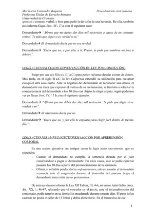 María-Eva Fernández Baquero
Profesora Titular de Derecho Romano
Universidad de Granada
Procedimiento civil romano
5
sponsio o contrato verbal, o bien para pedir la división de una herencia. De ella, también
nos informa Gayo, Inst., IV, 17 a, con el siguiente caso:
Demandante “Afirmo que me debes dar diez mil sestercios a causa de un contrato
verbal: Te pido que digas si es verdad o no”
Demandado El demandado decía que no era verdad
Demandante “Dices que no, y por ello, a ti, Pretor, te pido que nombres un juez o
árbitro”.
LEGIS ACTIO PER CONDICTIONEM (ACCIÓN DE LEY POR CONDICCIÓN)
Surge por una lex Silia (s. III a.C.) para poder reclamar deudas ciertas de dinero.
Más tarde, en el siglo II a.C. la lex Calpurnia extendió su utilización para reclamar
cualquier otra cosa cierta. Ante la negativa del demandado de reconocer una deuda, el
demandante sin tener que expresar el motivo de su reclamación, se limitaba a solicitar la
comparecencia del demandado a los 30 días con objeto de elegir al juez, según podemos
ver en Gayo, Inst., IV, 17 b, con el siguiente ejemplo:
Demandante “Afirmo que me debes dar diez mil sestercios: Te pido que digas si es
verdad o no”.
Demandado El adversario decía que no
Demandante “Dices que no, y por ello te emplazo para elegir juez dentro de treinta
días”.
LEGIS ACTIO PER MANUS INIECTIONEM (ACCIÓN POR APREHENSIÓN
CORPORAL
Es una acción ejecutiva tan antigua como la legis actio sacramento, que se
ejercitaba:
- Cuando el demandado no cumplía la sentencia dictada por el juez
condenándole a pagar al demandante. En estos casos, sólo se podía ejercitar
pasados los 30 días a partir del pronunciamiento de la sentencia.
- O bien, si se había producido la confessio in iure, esto es, cuando el demandado
reconocía ante el magistrado durante el desarrollo del proceso deque el
demandante tenía razón en sus pretensiones.
De esta acción nos informa la Ley XII Tablas, III, 4-6, así como Aulo Gelio, Noct.
Att., XX, 1, 46-47, relatando que el vencedor en el juicio, ante el incumplimiento del
condenado, podía tenerlo en su domicilio encadenado durante sesenta días. El peso de las
cadenas no podía exceder de 15 libras y debía alimentarlo. En el transcurso de ese
 