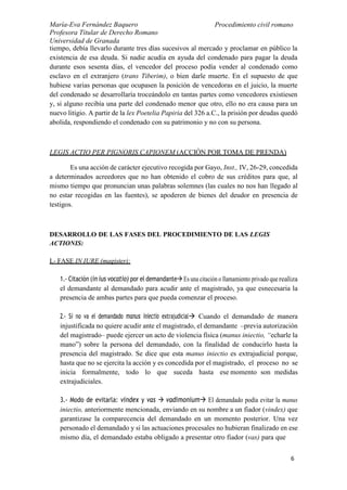 María-Eva Fernández Baquero
Profesora Titular de Derecho Romano
Universidad de Granada
Procedimiento civil romano
6
tiempo, debía llevarlo durante tres días sucesivos al mercado y proclamar en público la
existencia de esa deuda. Si nadie acudía en ayuda del condenado para pagar la deuda
durante esos sesenta días, el vencedor del proceso podía vender al condenado como
esclavo en el extranjero (trans Tiberim), o bien darle muerte. En el supuesto de que
hubiese varias personas que ocupasen la posición de vencedoras en el juicio, la muerte
del condenado se desarrollaría troceándolo en tantas partes como vencedores existiesen
y, si alguno recibía una parte del condenado menor que otro, ello no era causa para un
nuevo litigio. A partir de la lex Poetelia Papiria del 326 a.C., la prisión por deudas quedó
abolida, respondiendo el condenado con su patrimonio y no con su persona.
LEGIS ACTIO PER PIGNORIS CAPIONEM (ACCIÓN POR TOMA DE PRENDA)
Es una acción de carácter ejecutivo recogida por Gayo, Inst., IV, 26-29, concedida
a determinados acreedores que no han obtenido el cobro de sus créditos para que, al
mismo tiempo que pronuncian unas palabras solemnes (las cuales no nos han llegado al
no estar recogidas en las fuentes), se apoderen de bienes del deudor en presencia de
testigos.
DESARROLLO DE LAS FASES DEL PROCEDIMIENTO DE LAS LEGIS
ACTIONIS:
I.- FASE IN IURE (magister):
1.- Citación (in ius vocatio) por el demandante Es una citación o llamamiento privado que realiza
el demandante al demandado para acudir ante el magistrado, ya que esnecesaria la
presencia de ambas partes para que pueda comenzar el proceso.
2.- Si no va el demandado manus iniectio extrajudicial Cuando el demandado de manera
injustificada no quiere acudir ante el magistrado, el demandante –previa autorización
del magistrado– puede ejercer un acto de violencia física (manus iniectio, “echarle la
mano”) sobre la persona del demandado, con la finalidad de conducirlo hasta la
presencia del magistrado. Se dice que esta manus iniectio es extrajudicial porque,
hasta que no se ejercita la acción y es concedida por el magistrado, el proceso no se
inicia formalmente, todo lo que suceda hasta ese momento son medidas
extrajudiciales.
3.- Modo de evitarla: vindex y vas  vadimonium El demandado podía evitar la manus
iniectio, anteriormente mencionada, enviando en su nombre a un fiador (vindex) que
garantizase la comparecencia del demandado en un momento posterior. Una vez
personado el demandado y si las actuaciones procesales no hubieran finalizado en ese
mismo día, el demandado estaba obligado a presentar otro fiador (vas) para que
 
