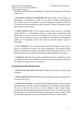María-Eva Fernández Baquero
Profesora Titular de Derecho Romano
Universidad de Granada
Procedimiento civil romano
7
garantizase su presencia en el día señalado. Este segundo tipo de garantía se denomina
vadimonium.
4.- Pedir acción y concederla o no el magistrado Quien tiene que pedir la acción siempre es el
demandante, el demandado no tiene en este proceso ningún comportamiento
activo. Dicha acción será concedida, o no, por el magistrado. Cuando la concede, es
el momento en el que formalmente se inicia el proceso. Cuando es denegada, se dice
que el proceso nunca se inició.
5.- Posible confessio in iure  Una vez iniciado el proceso, puede ocurrir que se paralicede
manera definitiva si el demandado reconoce y acepta todas las pretensiones del
demandante. En tal caso, se dice que se produce la confessio in iure con un valor
similar al de una sentencia ya que, si posteriormente no cumpliera el demandado lo
pedido por el demandante, podría éste inicial un proceso ejecutivo contra el
demandado.
6.- Litis contestatio  Es el momento procesal intermedio del litigio en el que, por una
parte, se va a poner fin a la fase in iure ante el magistrado; y, por otra parte, indica
que tras el nombramiento del juez se procederá a iniciar al fase apud iudicem. En este
momento procesal, las actuaciones de las partes quedan acreditadas con testigos.
7.- Designación del juez  Se procedía al nombramiento del juez, eligiéndolo de común
acuerdo por las partes o bien mediante un sorteo (sortitio) entre los jueces inscritos en
los colegios de recuperatores y de centumviri.
II.- FASE APUD IUDICEM (ante el juez):
1.- Presencia de ambas partes litigantes ante el juez Si alguna de las partes se ausenta, pierde
el proceso.
2.- Breve recapitulación de los hechos El juicio se reanudaba con una breve recapitulación de
los hechos ante el juez
3.- Práctica de las pruebas  Las partes estaban obligadas a aportar los medios de prueba
que fundamentasen, tanto la acción del demandante, como la defensa del demandado.
El juez en este tipo de proceso no estaba obligado a hacer ningún tipo de
investigación sobre las pruebas que pudieran aportarse al caso. Los medios de prueba
más importantes son las declaraciones de las propias partes y la de los testigos. Todos
las hacían bajo juramento. Las pruebas documentales tenían un valorsecundario.
 