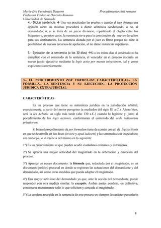 María-Eva Fernández Baquero
Profesora Titular de Derecho Romano
Universidad de Granada
Procedimiento civil romano
8
4.- Dictar sentencia  Una vez practicadas las pruebas y cuando el juez obtenga una
opinión sobre las mismas procederá a dictar sentencia condenando, o no, al
demandado; o, si se trata de un juicio divisorio, repartiendo el objeto entre los
litigantes y, en estos casos, la sentencia sirve para la constitución de nuevos derechos
para sus destinatarios. La sentencia dictada por el juez es firme porque no cabe la
posibilidad de nuevos recursos de apelación, al no darse instancias superiores.
5.- Ejecución de la sentencia (a los 30 días) Si a los treinta días el condenado no ha
cumplido con el contenido de la sentencia, el vencedor en el proceso iniciaría un
nuevo juicio ejecutivo mediante la legis actio per manus iniectionem, tal y como
explicamos anteriormente.
CARACTERÍSTICAS
Es un proceso que tiene su naturaleza jurídica en la jurisdicción arbitral,
especialmente, a partir del pretor peregrino (a mediados del siglo III a.C.). Ahora bien,
será la lex Aebutia un siglo más tarde (año 130 a.C.) cuando lo legitime y, junto al
pocedimiento de las legis actionis, conformaran el contenido del ordo iudiciorum
privatorum.
Si bien el procedimiento de per formulam tiene de común con el de legisactionis
en que se desarrolla en dos fases (in iure y apud iudicem) y las sentencias son inapelables;
sin embargo, se diferencia del mismo en lo siguiente:
1º) Es un procedimiento al que pueden acudir ciudadanos romanos y extranjeros.
2º) Se aprecia una mayor actividad del magistrado en la ordenación y dirección del
proceso.
3º) Aparece un nuevo documento: la fórmula que, redactada por el magistrado, es un
documento jurídico procesal en donde se registran las actuaciones del demandante y del
demandado, así como otras medidas que pueda adoptar el magistrado.
4º) Una mayor actividad del demandado ya que, ante la acción del demandante, puede
responder con otra medida similar: la exceptio. Ambas partes pondrán, en definitiva,
contestarse mutuamente todo lo que soliciten y conceda el magistrado.
5º) La condena recogida en la sentencia de este proceso es siempre de carácter pecuniario
3.- EL PROCEDIMIENTO PER FORMULAM: CARACTERÍSTICAS.- LA
FÓRMULA.- LA SENTENCIA Y SU EJECUCIÓN.- LA PROTECCIÓN
JURÍDICA EXTRAJUDICIAL
 