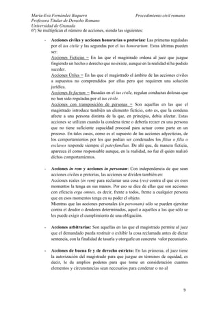 María-Eva Fernández Baquero
Profesora Titular de Derecho Romano
Universidad de Granada
Procedimiento civil romano
9
6º) Se multiplican el número de acciones, siendo las siguientes:
- Acciones civiles y acciones honorarias o pretorias: Las primeras reguladas
por el ius civile y las segundas por el ius honorarium. Estas últimas pueden
ser:
Acciones Ficticias = En las que el magistrado ordena al juez que juzgue
fingiendo un hecho o derecho que no existe, aunque en la realidad sí ha podido
suceder.
Acciones Útiles = En las que el magistrado el ámbito de las acciones civiles
a supuestos no comprendidos por ellas pero que requieren una solución
jurídica.
Acciones In factum = Basadas en el ius civile, regulan conductas dolosas que
no han sido reguladas por el ius civile.
Acciones con transposición de personas = Son aquellas en las que el
magistrado introduce también un elemento ficticio, esto es, que la condena
afecte a una persona distinta de la que, en principio, debía afectar. Estas
acciones se utilizan cuando la condena tiene o debería recaer en una persona
que no tiene suficiente capacidad procesal para actuar como parte en un
proceso. En tales casos, como es el supuesto de las acciones adyecticias, de
los comportamientos por los que podían ser condenados los filius o filia o
esclavos responde siempre el paterfamilias. De ahí que, de manera ficticia,
aparezca él como responsable aunque, en la realidad, no fue él quien realizó
dichos comportamientos.
- Acciones in rem y acciones in personam: Con independencia de que sean
acciones civiles o pretorias, las acciones se dividen también en:
Acciones reales (in rem) para reclamar una cosa (res) contra el que en esos
momentos la tenga en sus manos. Por eso se dice de ellas que son acciones
con eficacia erga omnes, es decir, frente a todos, frente a cualquier persona
que en esos momentos tenga en su poder el objeto.
Mientras que las acciones personales (in personam) sólo se pueden ejercitar
contra el deudor o deudores determinados, aquel o aquellos a los que sólo se
les puede exigir el cumplimiento de una obligación.
- Acciones arbitrarias: Son aquellas en las que el magistrado permite al juez
que el demandado pueda restituir o exhibir la cosa reclamada antes de dictar
sentencia, con la finalidad de tasarla y otorgarle un concreto valor pecuniario.
- Acciones de buena fe y de derecho estricto: En las primeras, el juez tiene
la autorización del magistrado para que juzgue en términos de equidad, es
decir, le da amplios poderes para que tome en consideración cuantos
elementos y circunstancias sean necesarios para condenar o no al
 