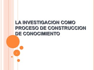 LA INVESTIGACION COMOLA INVESTIGACION COMO
PROCESO DE CONSTRUCCIONPROCESO DE CONSTRUCCION
DE CONOCIMIENTODE CONOCIMIENTO
1
 