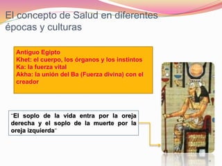 El concepto de Salud en diferentes
épocas y culturas
11
¨El soplo de la vida entra por la oreja
derecha y el soplo de la muerte por la
oreja izquierda¨
Antiguo Egipto
Khet: el cuerpo, los órganos y los instintos
Ka: la fuerza vital
Akha: la unión del Ba (Fuerza divina) con el
creador
 