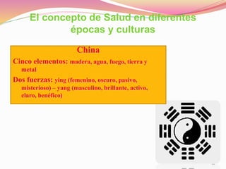12
El concepto de Salud en diferentes
épocas y culturas
China
Cinco elementos: madera, agua, fuego, tierra y
metal
Dos fuerzas: ying (femenino, oscuro, pasivo,
misterioso) – yang (masculino, brillante, activo,
claro, benéfico)
 