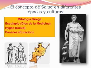 El concepto de Salud en diferentes
épocas y culturas
Mitología Griega
Esculapio (Dios de la Medicina)
Hygea (Salud)
Panacea (Curación)
 