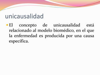 unicausalidad
 El concepto de unicausalidad está
relacionado al modelo biomédico, en el que
la enfermedad es producida por una causa
específica.
 
