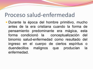 Proceso salud-enfermedad
 Durante la época del hombre primitivo, mucho
antes de la era cristiana cuando la forma de
pensamiento predominante era mágica, esta
forma condicionó la conceptualización del
binomio salud-enfermedad como resultado del
ingreso en el cuerpo de ciertos espíritus o
duendecillos malignos que producían la
enfermedad.
 