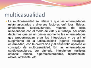 multicasualidad
 La multicasualidad se refiere a que las enfermedades
están asociadas a diversos factores químicos, físicos,
ambientales, socioculturales, muchos de ellos
relacionados con el modo de vida y el trabajo. Así como
decíamos que en un primer momento las enfermedades
que predominaban eran las infecciosas y de allí el
surgimiento de la unicausalidad (agente etiológico-
enfermedad) con la civilización y el desarrollo aparece el
concepto de multicasualidad. En las enfermedades
cardiovasculares, por ejemplo, intervienen múltiples
causas: tabaco, hipercolesterolemia, hipertensión,
estrés, ambiente, etc
 