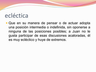 ecléctica
 Que en su manera de pensar o de actuar adopta
una posición intermedia o indefinida, sin oponerse a
ninguna de las posiciones posibles; a Juan no le
gusta participar de esas discusiones acaloradas, él
es muy ecléctico y huye de extremos.
 