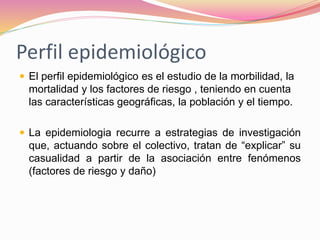 Perfil epidemiológico
 El perfil epidemiológico es el estudio de la morbilidad, la
mortalidad y los factores de riesgo , teniendo en cuenta
las características geográficas, la población y el tiempo.
 La epidemiologia recurre a estrategias de investigación
que, actuando sobre el colectivo, tratan de “explicar” su
casualidad a partir de la asociación entre fenómenos
(factores de riesgo y daño)
 