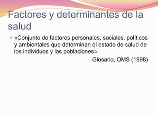 Factores y determinantes de la
salud
 «Conjunto de factores personales, sociales, políticos
y ambientales que determinan el estado de salud de
los individuos y las poblaciones».
Glosario, OMS (1998)
 