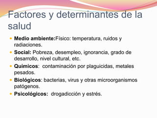 Factores y determinantes de la
salud
 Medio ambiente:Físico: temperatura, ruidos y
radiaciones.
 Social: Pobreza, desempleo, ignorancia, grado de
desarrollo, nivel cultural, etc.
 Químicos: contaminación por plaguicidas, metales
pesados.
 Biológicos: bacterias, virus y otras microorganismos
patógenos.
 Psicológicos: drogadicción y estrés.
 
