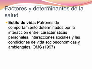 Factores y determinantes de la
salud
 Estilo de vida: Patrones de
comportamiento determinados por la
interacción entre: características
personales, interacciones sociales y las
condiciones de vida socioeconómicas y
ambientales. OMS (1997)
 