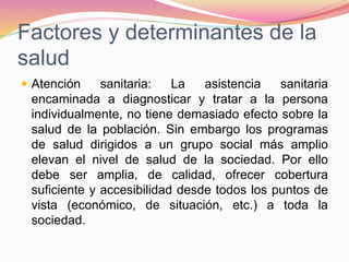 Factores y determinantes de la
salud
 Atención sanitaria: La asistencia sanitaria
encaminada a diagnosticar y tratar a la persona
individualmente, no tiene demasiado efecto sobre la
salud de la población. Sin embargo los programas
de salud dirigidos a un grupo social más amplio
elevan el nivel de salud de la sociedad. Por ello
debe ser amplia, de calidad, ofrecer cobertura
suficiente y accesibilidad desde todos los puntos de
vista (económico, de situación, etc.) a toda la
sociedad.
 