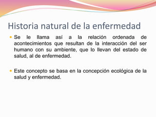 Historia natural de la enfermedad
 Se le llama así a la relación ordenada de
acontecimientos que resultan de la interacción del ser
humano con su ambiente, que lo llevan del estado de
salud, al de enfermedad.
 Este concepto se basa en la concepción ecológica de la
salud y enfermedad.
 