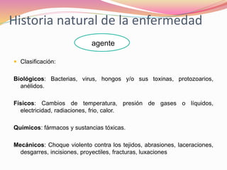 Historia natural de la enfermedad
 Clasificación:
Biológicos: Bacterias, virus, hongos y/o sus toxinas, protozoarios,
anélidos.
Físicos: Cambios de temperatura, presión de gases o líquidos,
electricidad, radiaciones, frio, calor.
Químicos: fármacos y sustancias tóxicas.
Mecánicos: Choque violento contra los tejidos, abrasiones, laceraciones,
desgarres, incisiones, proyectiles, fracturas, luxaciones
agente
 