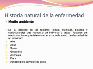 Historia natural de la enfermedad
 Medio ambiente
 Es la totalidad de los factores físicos, químicos, bióticos y
socioculturales que rodean a un individuo o grupo. Factores del
medio ambiente que determinan el estado de salud o enfermedad de
un individuo:
A. Aire
B. Agua
C. Suelo
D. Geografía
E. Animales
F. Flora
G. Acceso a los servicios de salud
 