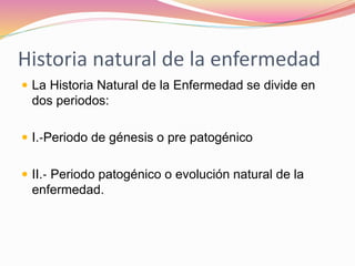 Historia natural de la enfermedad
 La Historia Natural de la Enfermedad se divide en
dos periodos:
 I.‐Periodo de génesis o pre patogénico
 II.‐ Periodo patogénico o evolución natural de la
enfermedad.
 