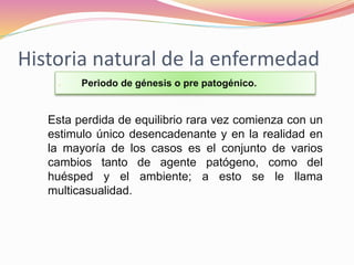 Historia natural de la enfermedad
 Periodo de génesis o pre patogénico.
Esta perdida de equilibrio rara vez comienza con un
estimulo único desencadenante y en la realidad en
la mayoría de los casos es el conjunto de varios
cambios tanto de agente patógeno, como del
huésped y el ambiente; a esto se le llama
multicasualidad.
 