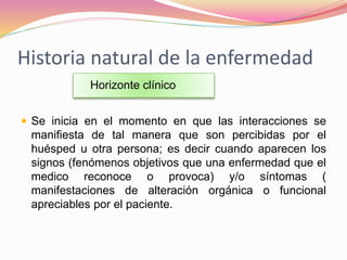 Historia natural de la enfermedad
 Se inicia en el momento en que las interacciones se
manifiesta de tal manera que son percibidas por el
huésped u otra persona; es decir cuando aparecen los
signos (fenómenos objetivos que una enfermedad que el
medico reconoce o provoca) y/o síntomas (
manifestaciones de alteración orgánica o funcional
apreciables por el paciente.
Horizonte clínico
 