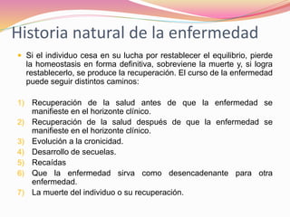 Historia natural de la enfermedad
 Si el individuo cesa en su lucha por restablecer el equilibrio, pierde
la homeostasis en forma definitiva, sobreviene la muerte y, si logra
restablecerlo, se produce la recuperación. El curso de la enfermedad
puede seguir distintos caminos:
1) Recuperación de la salud antes de que la enfermedad se
manifieste en el horizonte clínico.
2) Recuperación de la salud después de que la enfermedad se
manifieste en el horizonte clínico.
3) Evolución a la cronicidad.
4) Desarrollo de secuelas.
5) Recaídas
6) Que la enfermedad sirva como desencadenante para otra
enfermedad.
7) La muerte del individuo o su recuperación.
 