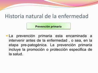 Historia natural de la enfermedad
 La prevención primaria esta encaminada a
intervenir antes de la enfermedad , o sea, en la
etapa pre-patogénica. La prevención primaria
incluye la promoción o protección especifica de
la salud.
Prevención primaria
 