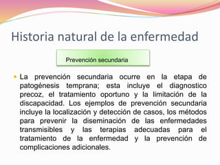 Historia natural de la enfermedad
 La prevención secundaria ocurre en la etapa de
patogénesis temprana; esta incluye el diagnostico
precoz, el tratamiento oportuno y la limitación de la
discapacidad. Los ejemplos de prevención secundaria
incluye la localización y detección de casos, los métodos
para prevenir la diseminación de las enfermedades
transmisibles y las terapias adecuadas para el
tratamiento de la enfermedad y la prevención de
complicaciones adicionales.
Prevención secundaria
 