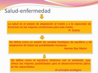 Salud-enfermedad
La salud es el estado de adaptación al medio y a la capacidad de
funcionar en las mejores condiciones para este medio.
R. Dubós
Se define como un estado de variable fisiológico de equilibrio y de
adaptación de todas las posibilidades humanas.
Hernán San Martin
Se define como el equilibrio dinámico con el ambiente, que
ofrece las mejores posibilidades para el desenvolvimiento pleno
de las capacidades.
el concepto ecológico
 