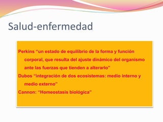 Salud-enfermedad
Perkins “un estado de equilibrio de la forma y función
corporal, que resulta del ajuste dinámico del organismo
ante las fuerzas que tienden a alterarlo”
Dubos “integración de dos ecosistemas: medio interno y
medio externo”
Cannon: “Homeostasis biológica”
 