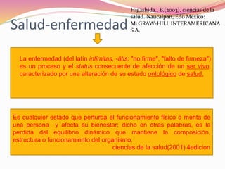 Salud-enfermedad
 La enfermedad (del latín infimitas, -ātis: "no firme", "falto de firmeza")
es un proceso y el status consecuente de afección de un ser vivo,
caracterizado por una alteración de su estado ontológico de salud.
Es cualquier estado que perturba el funcionamiento físico o menta de
una persona y afecta su bienestar; dicho en otras palabras, es la
perdida del equilibrio dinámico que mantiene la composición,
estructura o funcionamiento del organismo.
ciencias de la salud(2001) 4edicion
Higashida., B.(2003). ciencias de la
salud. Naucalpan, Edo México:
McGRAW-HILL INTERAMERICANA
S.A.
 