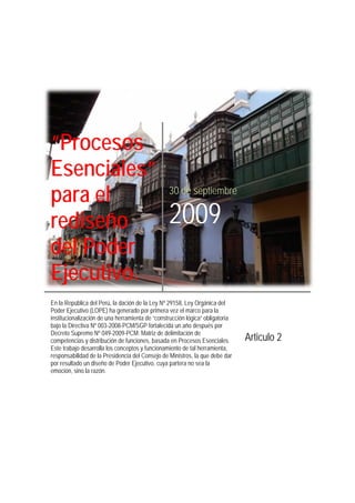 “Procesos
Esenciales”
para el
rediseño
del Poder
Ejecutivo.
30 de septiembre
2009
En la República del Perú, la dación de la Ley Nª 29158, Ley Orgánica del
Poder Ejecutivo (LOPE) ha generado por primera vez el marco para la
institucionalización de una herramienta de “construcción lógica” obligatoria
bajo la Directiva Nº 003-2008-PCM/SGP fortalecida un año después por
Decreto Supremo Nº 049-2009-PCM: Matriz de delimitación de
competencias y distribución de funciones, basada en Procesos Esenciales.
Este trabajo desarrolla los conceptos y funcionamiento de tal herramienta,
responsabilidad de la Presidencia del Consejo de Ministros, la que debe dar
por resultado un diseño de Poder Ejecutivo, cuya partera no sea la
emoción, sino la razón.
Articulo 2
 