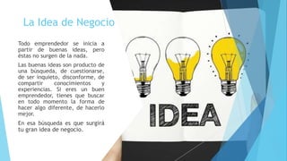 La Idea de Negocio
Todo emprendedor se inicia a
partir de buenas ideas, pero
éstas no surgen de la nada.
Las buenas ideas son producto de
una búsqueda, de cuestionarse,
de ser inquieto, disconforme, de
compartir conocimientos y
experiencias. Si eres un buen
emprendedor, tienes que buscar
en todo momento la forma de
hacer algo diferente, de hacerlo
mejor.
En esa búsqueda es que surgirá
tu gran idea de negocio.
 