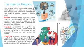 La Idea de Negocio
Para generar ideas tienes que moverte,
mirar, pensar, ser observador. Aquí le
detallamos algunas formas de promover tu
creatividad y generar nuevas y buenas
ideas:
Observa: mientras estés esperando en la
caja del supermercado, en la fila del
banco, en un semáforo, observa a tu
alrededor, trata de detectar problemas no
resueltos, necesidades.
Investiga: Analiza cómo vive la gente y las
costumbres que tienen, hacia dónde se
orientan las modas y los gustos de las
personas. Averigua en qué gastan los
clientes.
Pregúntate: ¿Qué podría crear para hacer
más fácil la vida de las personas? ¿Qué me
gusta hacer? ¿Que sé hacer? ¿Cuáles son
mis habilidades? ¿Cómo podría mejorar un
producto o un servicio que ya existe?
 