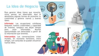 La Idea de Negocio
Para generar ideas tienes que moverte,
mirar, pensar, ser observador. Aquí le
detallamos algunas formas de promover tu
creatividad y generar nuevas y buenas
ideas:
Infórmate: Las ocupaciones cotidianas
bloquean nuestra creatividad y capacidad
de inventar, tampoco nos dejan tiempo
para estar informados. Muchas
oportunidades son detectadas a partir de
la información que tenemos.
Intercambia: Las conversaciones crean
mundos. En reuniones familiares, entre
amigos, con conocidos se pueden encontrar
nuevas ideas.
 