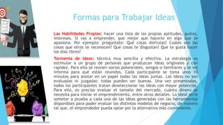 Formas para Trabajar Ideas
Las Habilidades Propias: hacer una lista de las propias aptitudes, gustos,
intereses. Si vas a emprender, que mejor que hacerlo en algo que te
apasiona. Por ejemplo: pregúntate: Qué cosas disfrutas? Cuáles son las
cosas que otros te reconocen? Qué cosas te disgustan? Que te gusta hacer
los días libres?
Tormenta de Ideas: técnica muy sencilla y efectiva. La estrategia es
estimular a un grupo de personas que produzcan ideas originales y con
rapidez. Para ello se reúnen socios potenciales, amigos o familiares y se les
informa para qué están reunidos. Cada participante se toma unos 10
minutos para anotar en un papel todas las ideas juntas. Las ideas no son
evaluadas ni juzgadas: todas pueden ser buenas. Una vez presentadas,
todos los participantes tratan deseleccionar las ideas con mayor potencial.
Para ello, es preciso evaluar el tamaño del mercado, cuánto dinero se
necesita para iniciar el emprendimiento, entre otros detalles. Lo ideal sería
someter a prueba a cada una de las ideas generadas con las herramientas
disponibles para poder evaluar los distintos modelos de negocio, de manera
tal que, el emprendedor pueda optar por la alternativa más conveniente.
 
