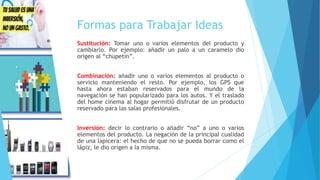 Formas para Trabajar Ideas
Sustitución: Tomar uno o varios elementos del producto y
cambiarlo. Por ejemplo: añadir un palo a un caramelo dio
origen al “chupetín”.
Combinación: añadir uno o varios elementos al producto o
servicio manteniendo el resto. Por ejemplo, los GPS que
hasta ahora estaban reservados para el mundo de la
navegación se han popularizado para los autos. Y el traslado
del home cinema al hogar permitió disfrutar de un producto
reservado para las salas profesionales.
Inversión: decir lo contrario o añadir “no” a uno o varios
elementos del producto. La negación de la principal cualidad
de una lapicera: el hecho de que no se pueda borrar como el
lápiz, le dio origen a la misma.
 
