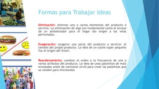 Formas para Trabajar Ideas
Eliminación: eliminar uno o varios elementos del producto o
servicio. La eliminación de algo tan fundamental como el envase
de un ambientador para el hogar dio origen a las velas
perfumadas.
Exageración: exagerar una parte del producto o servicio: el
tamaño del propio producto. La idea de un coche súper pequeño
fue el origen del Smart.
Reordenamiento: cambiar el orden o la frecuencia de uno o
varios atributos del producto. La idea de unas palomitas de maíz
envasadas antes de cocinarse sirvió para crear las palomitas que
se venden para microondas
 