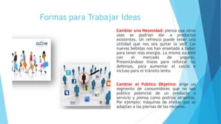 Formas para Trabajar Ideas
Cambiar una Necesidad: piensa que otros
usos se podrían dar a productos
existentes. Un refresco puede tener una
utilidad que nos sea quitar la sed? Las
nuevas bebidas nos han enseñado a beber
para tener más energía. Lo mismo sucedió
con el mercado de yogures.
Presentándose líneas para reforzar las
defensas, para aumentar el calcio e
incluso para el tránsito lento.
Cambiar el Público Objetivo: elige un
segmento de consumidores que no sea
público potencial de un producto o
servicio y piensa como podrías atraerlos.
Por ejemplo: máquinas de afeitar que se
adaptan a las piernas de las mujeres.
 
