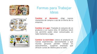 Formas para Trabajar
Ideas
Cambiar el Momento: elige nuevos
momentos de compra o uso de la oferta de tu
empresa.
Cambiar el Lugar: Traslada el consumo de un
producto a un nuevo sitio. El teléfono móvil
nos permitió poder estar comunicados en
todo momento y lugar.
Cambiar la Actividad: coloca el producto en
nuevas experiencias. Aprovechando a que
muchas personas pierden tiempo en
atascamientos, surgieron empresas que
ofrecen cursos de idioma para la radio.
 