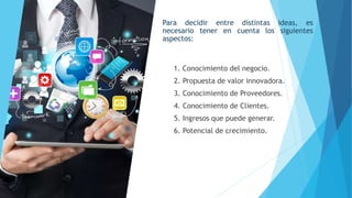 Para decidir entre distintas ideas, es
necesario tener en cuenta los siguientes
aspectos:
1. Conocimiento del negocio.
2. Propuesta de valor innovadora.
3. Conocimiento de Proveedores.
4. Conocimiento de Clientes.
5. Ingresos que puede generar.
6. Potencial de crecimiento.
 