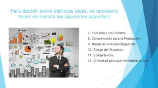 Para decidir entre distintas ideas, es necesario
tener en cuenta los siguientes aspectos:
7. Cercanía a los Clientes.
8. Conocimiento para la Producción.
9. Monto de Inversión Requerida.
10. Riesgo del Proyecto.
11. Competencia.
12. Dificultad para que me imiten la idea.
 