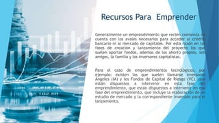Recursos Para Emprender
Generalmente un emprendimiento que recién comienza no
cuenta con los avales necesarios para acceder al crédito
bancario ni al mercado de capitales. Por esta razón en las
fases de creación y lanzamiento del proyecto los que
suelen aportar fondos, además de los ahorro propios, son
amigos, la familia y los inversores capitalistas.
Para el caso de emprendimientos tecnológicos, por
ejemplo: existen los que suelen llamarse inversores
Ángeles (IA) y los Fondos de Capital de Riesgo (VC), que
están dispuestos a intervenir en esta fase del
emprendimiento, que están dispuestos a intervenir en esa
fase del emprendimiento, que incluye la elaboración de un
estudio de mercado y la correspondiente inversión para el
lanzamiento.
 