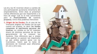 Los IA y los VC invierten dinero a cambio de
una participación accionaria minoritaria del
emprendimiento. Entre ellos se presentan
ciertas diferencias que son importantes a la
hora de elegir cuál es el más conveniente
para el financiamiento de nuestros
proyecto. Entre ellas podemos mencionar:
1. Origen de los Fondos: En el caso de los
inversores ángeles los fondos con los que
cuenta son propios, es decir los fondos
componen el patrimonio personal del
inversor, en cambio en los VC manejan
dinero de distintas personas de los que
generalmente no se conocen sus
nombres. Esta diferencia que a simple
vista podrían no parecer tan importante
ya que ambos quieren ganar con las
inversiones, hacen que la toma de
decisiones de inversión sean diferentes
en uno u otro caso.
 